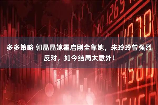 多多策略 郭晶晶嫁霍启刚全靠她，朱玲玲曾强烈反对，如今结局太意外！