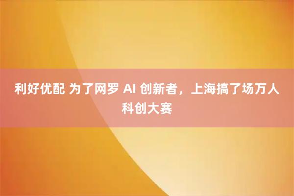 利好优配 为了网罗 AI 创新者，上海搞了场万人科创大赛