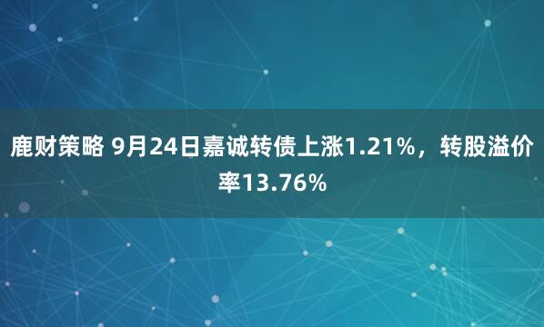 鹿财策略 9月24日嘉诚转债上涨1.21%，转股溢价率13.76%