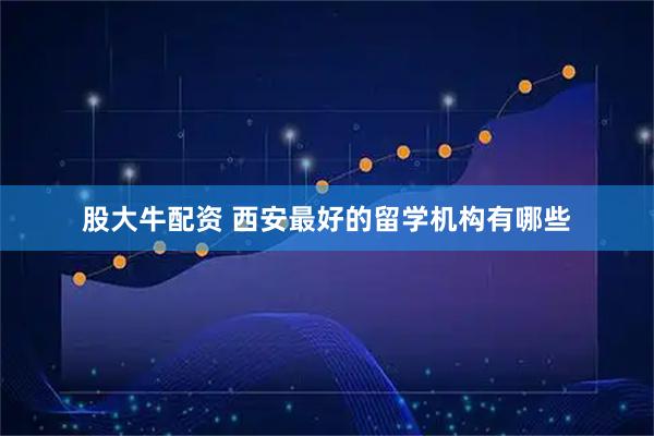 股大牛配资 西安最好的留学机构有哪些