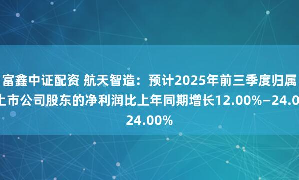 富鑫中证配资 航天智造：预计2025年前三季度归属于上市公司股东的净利润比上年同期增长12.00%—24.00%