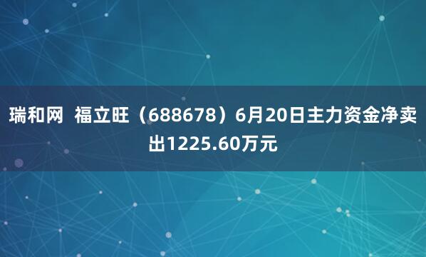 瑞和网  福立旺（688678）6月20日主力资金净卖出1225.60万元