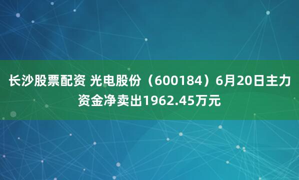 长沙股票配资 光电股份（600184）6月20日主力资金净卖出1962.45万元