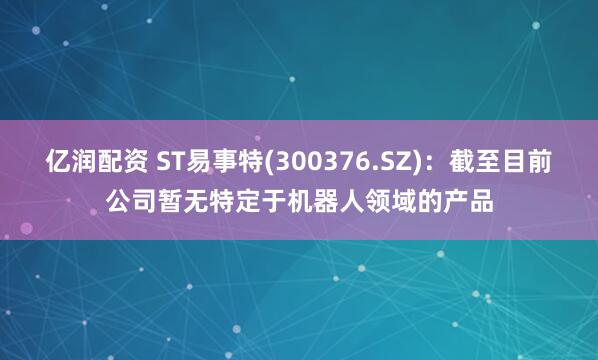 亿润配资 ST易事特(300376.SZ)：截至目前公司暂无特定于机器人领域的产品