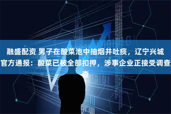 融盛配资 男子在酸菜池中抽烟并吐痰，辽宁兴城官方通报：酸菜已被全部扣押，涉事企业正接受调查