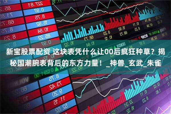 新宝股票配资 这块表凭什么让00后疯狂种草？揭秘国潮腕表背后的东方力量！_神兽_玄武_朱雀
