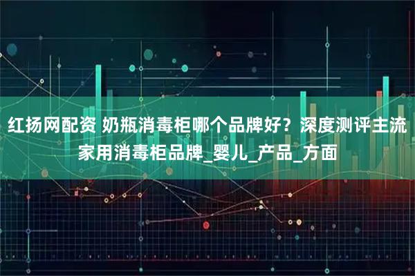 红扬网配资 奶瓶消毒柜哪个品牌好？深度测评主流家用消毒柜品牌_婴儿_产品_方面