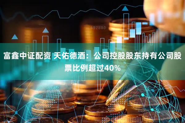 富鑫中证配资 天佑德酒：公司控股股东持有公司股票比例超过40%