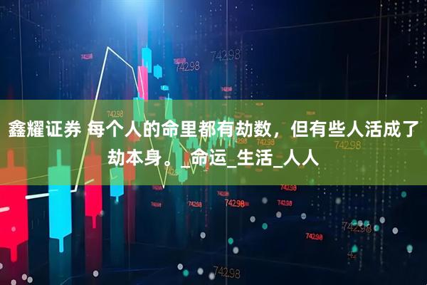 鑫耀证券 每个人的命里都有劫数，但有些人活成了劫本身。_命运_生活_人人