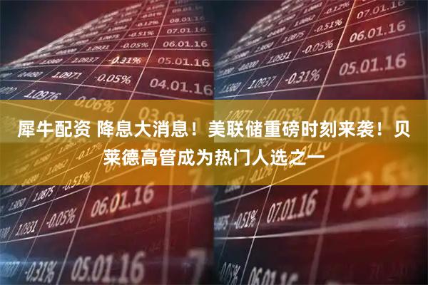犀牛配资 降息大消息！美联储重磅时刻来袭！贝莱德高管成为热门人选之一