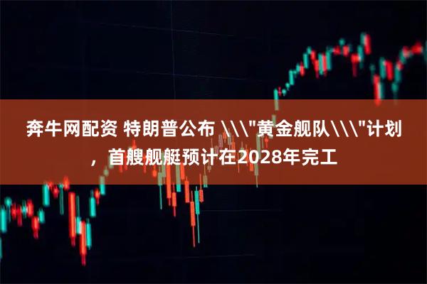 奔牛网配资 特朗普公布 \＂黄金舰队\＂计划，首艘舰艇预计在2028年完工