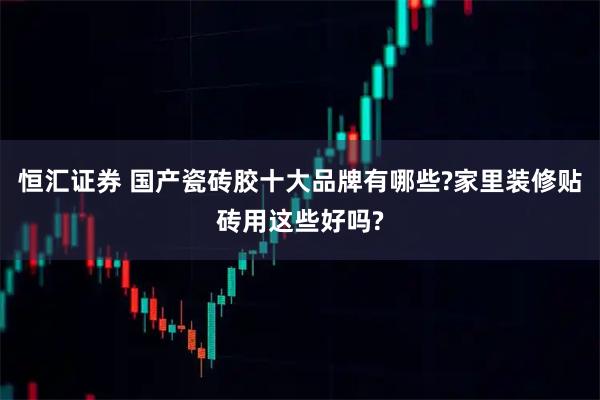 恒汇证券 国产瓷砖胶十大品牌有哪些?家里装修贴砖用这些好吗?